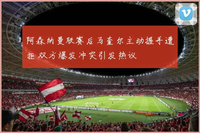 阿森纳曼联赛后马奎尔主动握手遭拒 双方爆发冲突引发热议